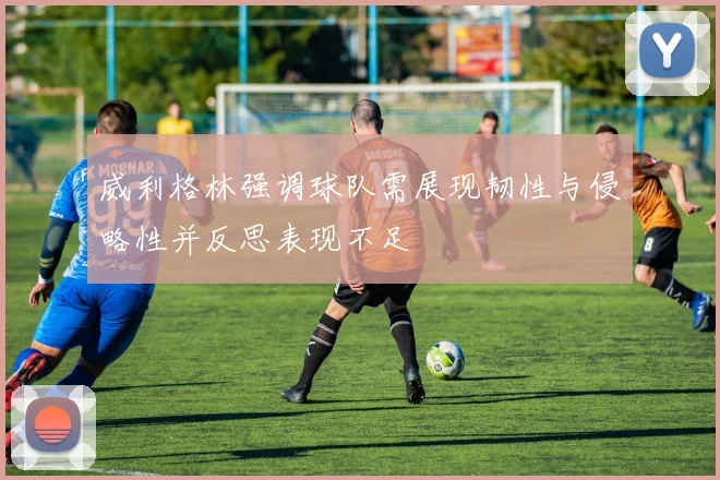 威利格林强调球队需展现韧性与侵略性并反思表现不足