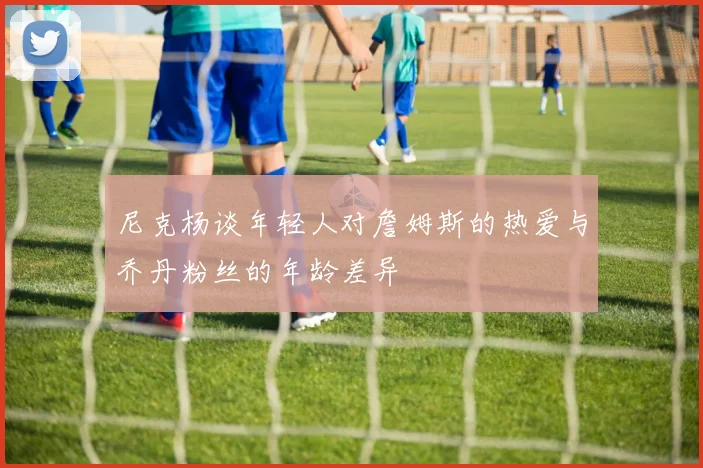 尼克杨谈年轻人对詹姆斯的热爱与乔丹粉丝的年龄差异