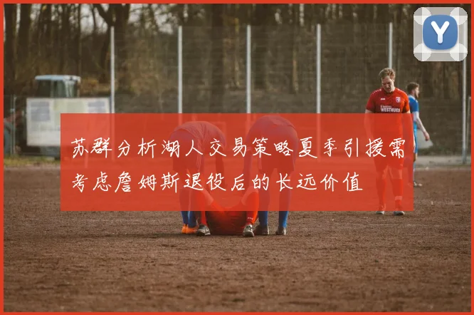 苏群分析湖人交易策略夏季引援需考虑詹姆斯退役后的长远价值