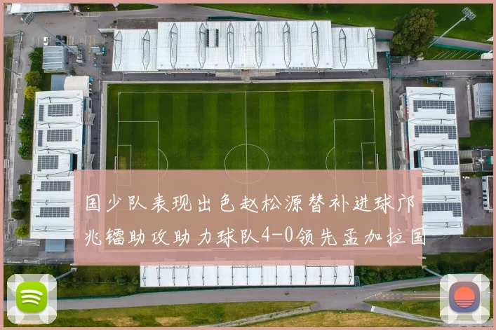 国少队表现出色赵松源替补进球邝兆镭助攻助力球队4-0领先孟加拉国