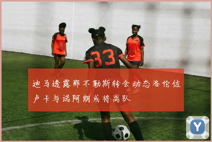 迪马透露那不勒斯转会动态洛伦佐卢卡与诺阿朗或将离队