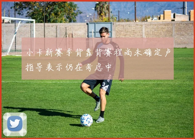 小卡新赛季背靠背赛程尚未确定卢指导表示仍在考虑中