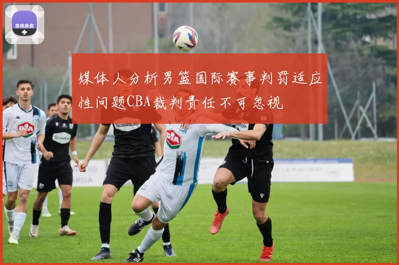 媒体人分析男篮国际赛事判罚适应性问题CBA裁判责任不可忽视