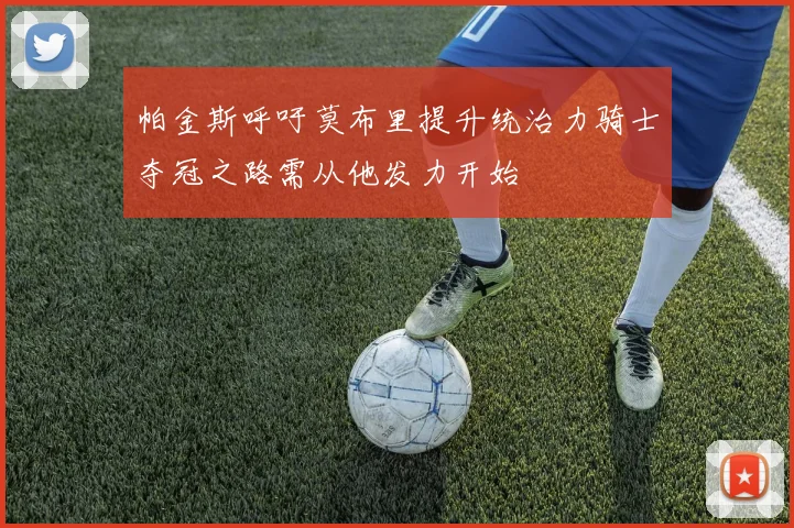 帕金斯呼吁莫布里提升统治力骑士夺冠之路需从他发力开始