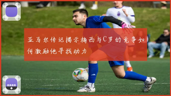 亚马尔传记揭示梅西与C罗的竞争如何激励他寻找动力