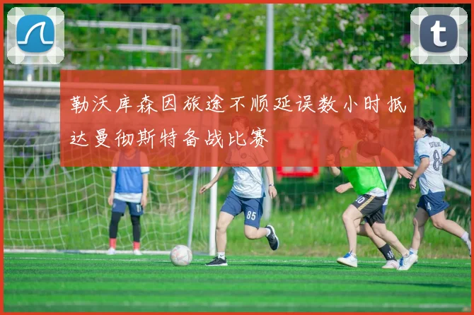 勒沃库森因旅途不顺延误数小时抵达曼彻斯特备战比赛