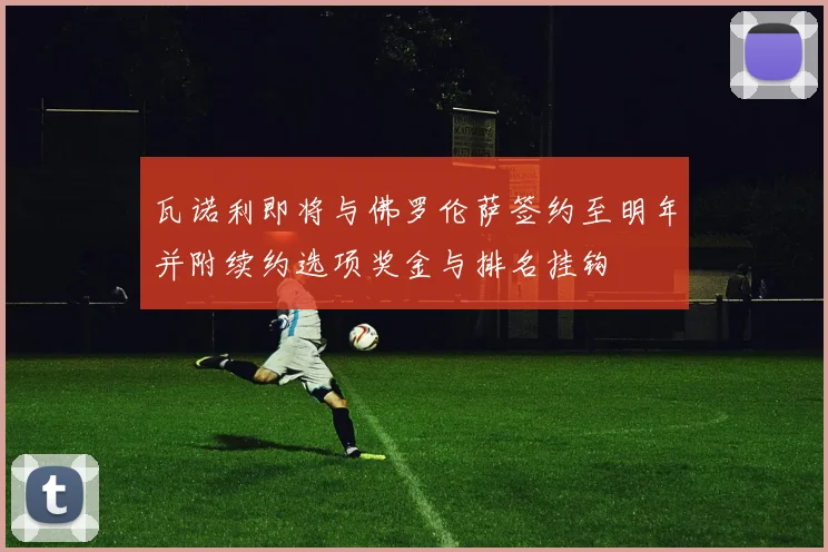 瓦诺利即将与佛罗伦萨签约至明年并附续约选项奖金与排名挂钩