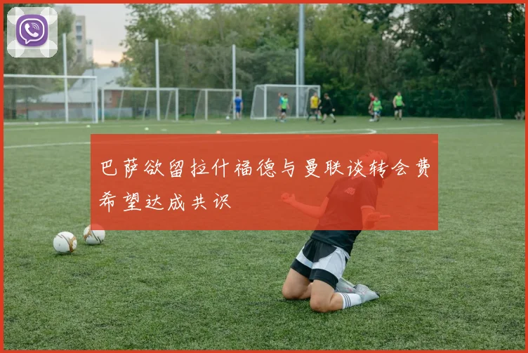巴萨欲留拉什福德与曼联谈转会费希望达成共识