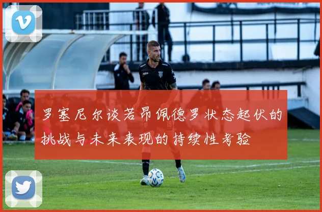 罗塞尼尔谈若昂佩德罗状态起伏的挑战与未来表现的持续性考验