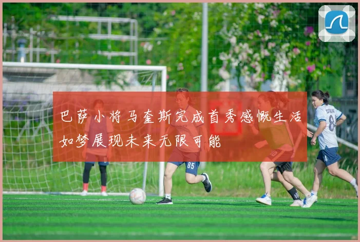 巴萨小将马奎斯完成首秀感慨生活如梦展现未来无限可能