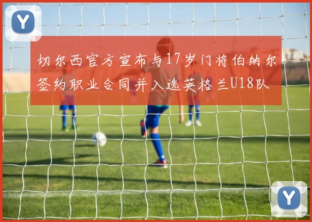 切尔西官方宣布与17岁门将伯纳尔签约职业合同并入选英格兰U18队
