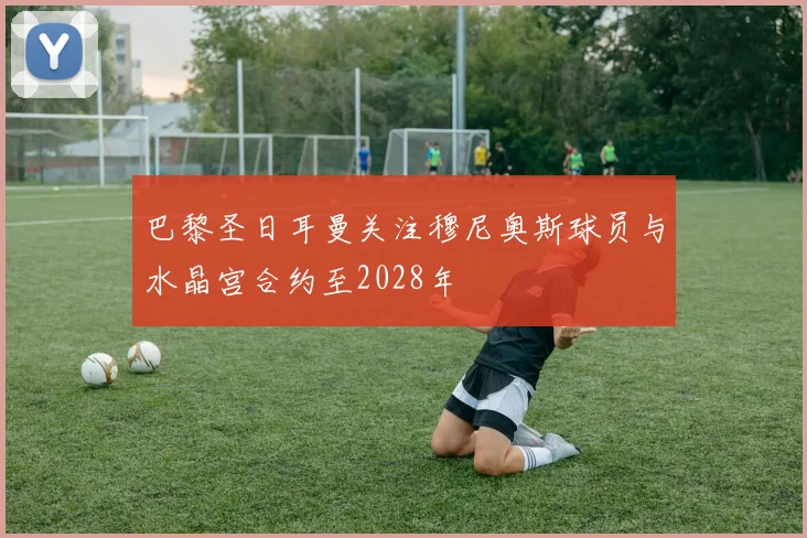 巴黎圣日耳曼关注穆尼奥斯球员与水晶宫合约至2028年