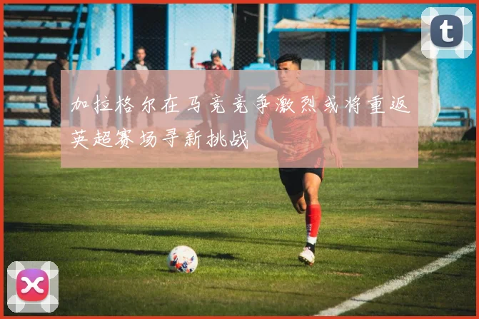 加拉格尔在马竞竞争激烈或将重返英超赛场寻新挑战