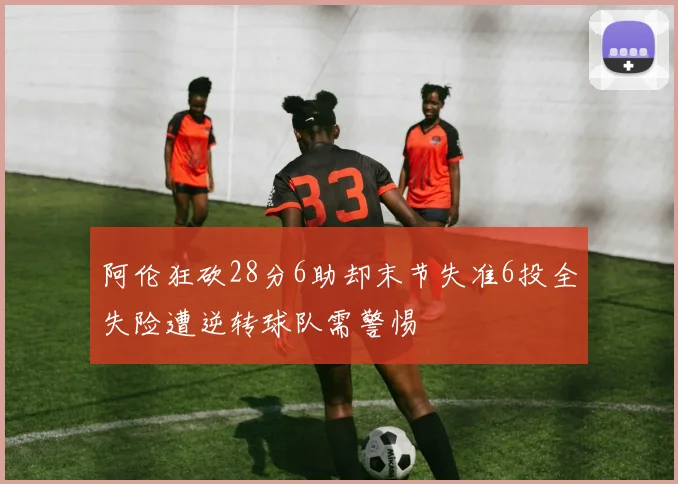 阿伦狂砍28分6助却末节失准6投全失险遭逆转球队需警惕