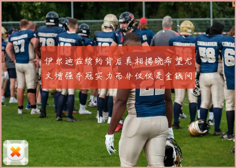 伊尔迪兹续约背后真相揭晓希望尤文增强夺冠实力而非仅仅是金钱问题