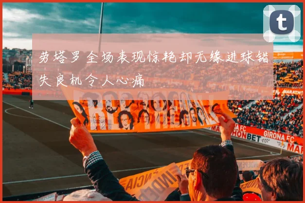 劳塔罗全场表现惊艳却无缘进球错失良机令人心痛