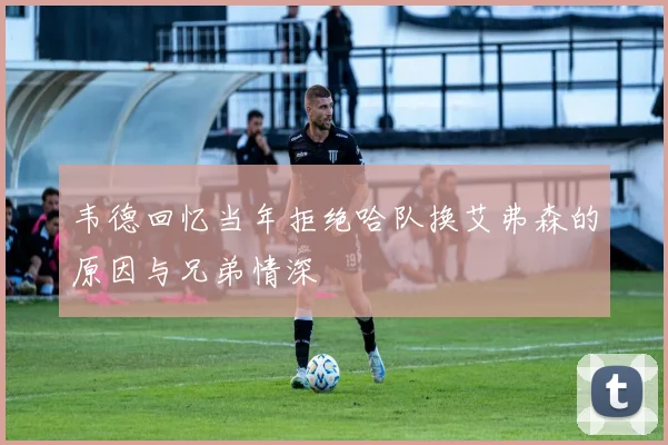 韦德回忆当年拒绝哈队换艾弗森的原因与兄弟情深