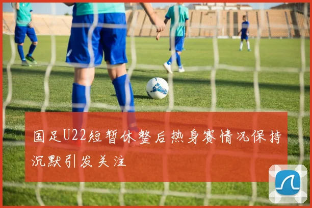 国足U22短暂休整后热身赛情况保持沉默引发关注