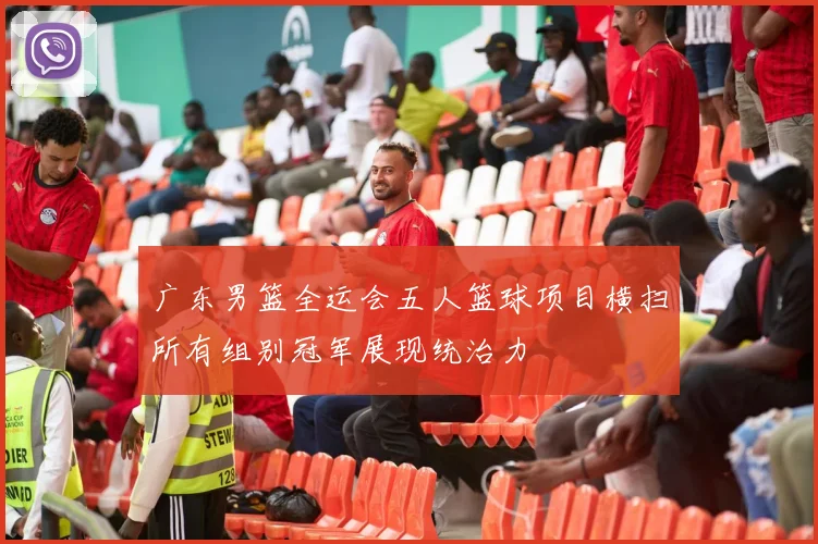 广东男篮全运会五人篮球项目横扫所有组别冠军展现统治力