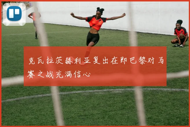 克瓦拉茨赫利亚复出在即巴黎对马赛之战充满信心