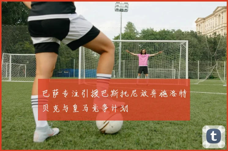 巴萨专注引援巴斯托尼放弃施洛特贝克与皇马竞争计划