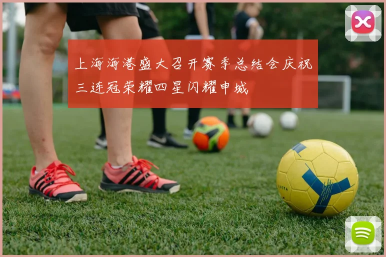 上海海港盛大召开赛季总结会庆祝三连冠荣耀四星闪耀申城