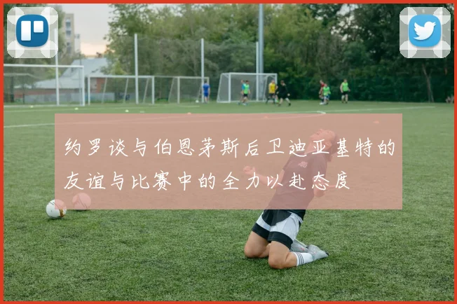 约罗谈与伯恩茅斯后卫迪亚基特的友谊与比赛中的全力以赴态度