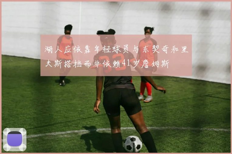 湖人应依靠年轻球员与东契奇和里夫斯搭档而非依赖41岁詹姆斯