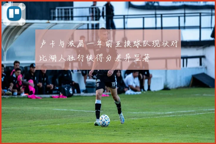 卢卡与浓眉一年前互换球队现状对比湖人独行侠得分差异显著