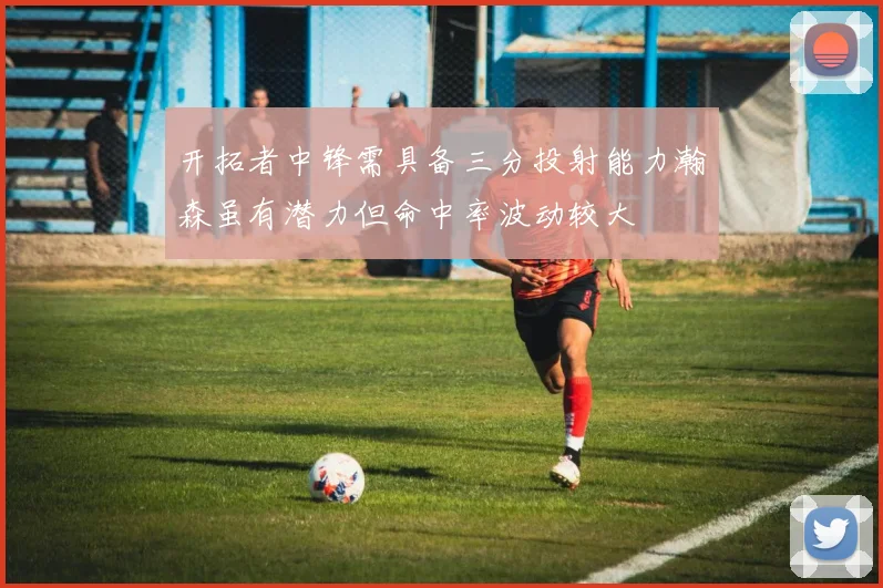 开拓者中锋需具备三分投射能力瀚森虽有潜力但命中率波动较大