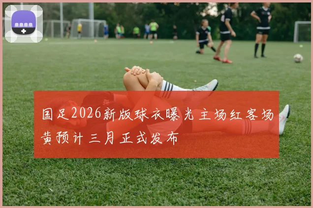 国足2026新版球衣曝光主场红客场黄预计三月正式发布