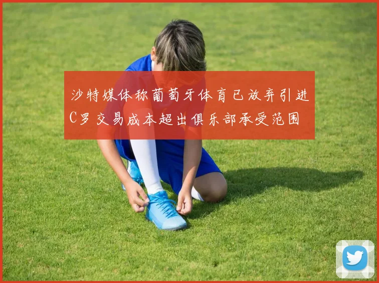 沙特媒体称葡萄牙体育已放弃引进C罗交易成本超出俱乐部承受范围