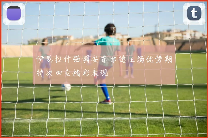 伊恩拉什强调安菲尔德主场优势期待次回合精彩表现