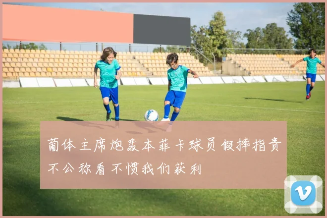 葡体主席炮轰本菲卡球员假摔指责不公称看不惯我们获利