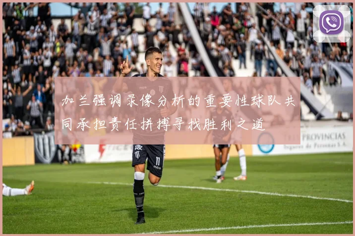 加兰强调录像分析的重要性球队共同承担责任拼搏寻找胜利之道