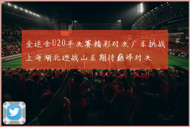 全运会U20半决赛精彩对决广东挑战上海湖北迎战山东期待巅峰对决