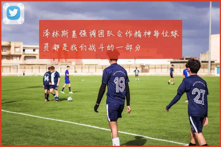 泽林斯基强调团队合作精神每位球员都是我们战斗的一部分